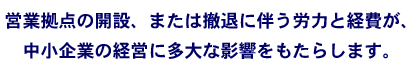 営業拠点の開設、または撤退に伴う労力と経費が中小企業の経営に多大な影響をもたらします。