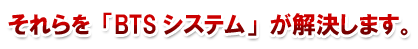 それらを「BTSシステム」が解決します。