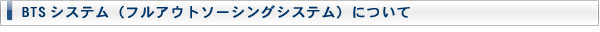 BTSシステム(フルアウトソーシングシステム)について